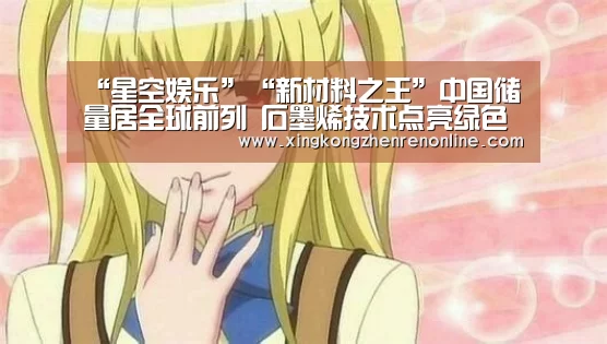 “星空娱乐”“新材料之王”中国储量居全球前列 石墨烯技术点亮绿色未来(图3) 星空真人